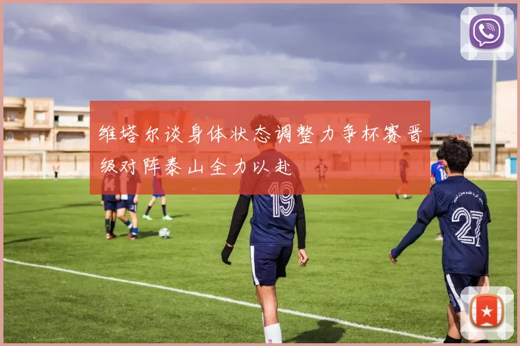 维塔尔谈身体状态调整力争杯赛晋级对阵泰山全力以赴