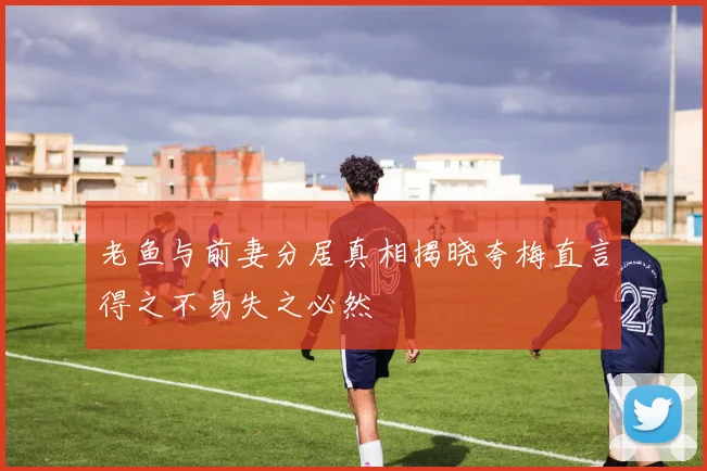 老鱼与前妻分居真相揭晓夸梅直言得之不易失之必然