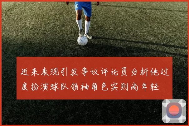 近来表现引发争议评论员分析他过度扮演球队领袖角色实则尚年轻