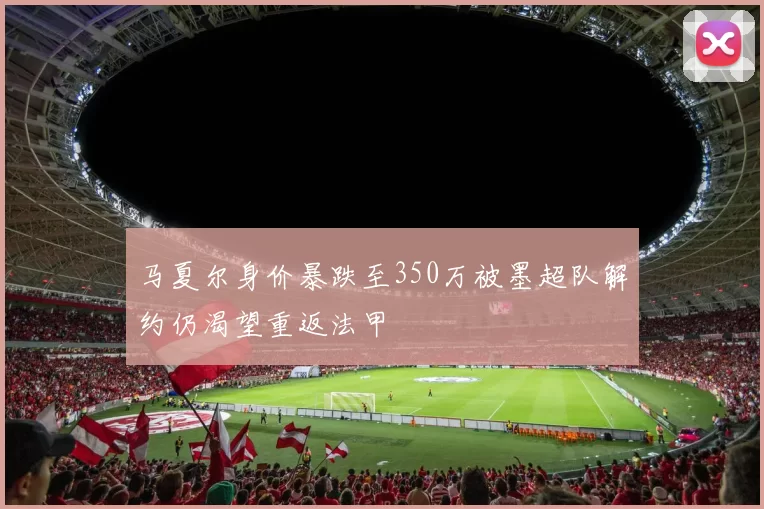 马夏尔身价暴跌至350万被墨超队解约仍渴望重返法甲