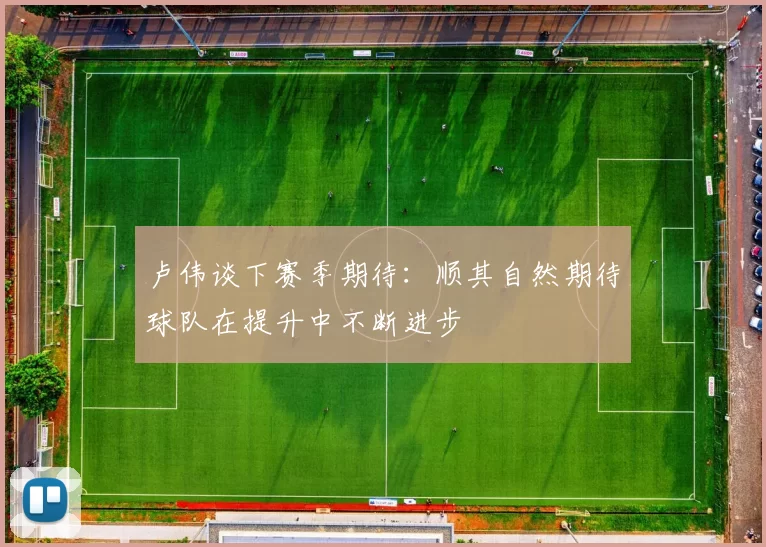 卢伟谈下赛季期待：顺其自然期待球队在提升中不断进步
