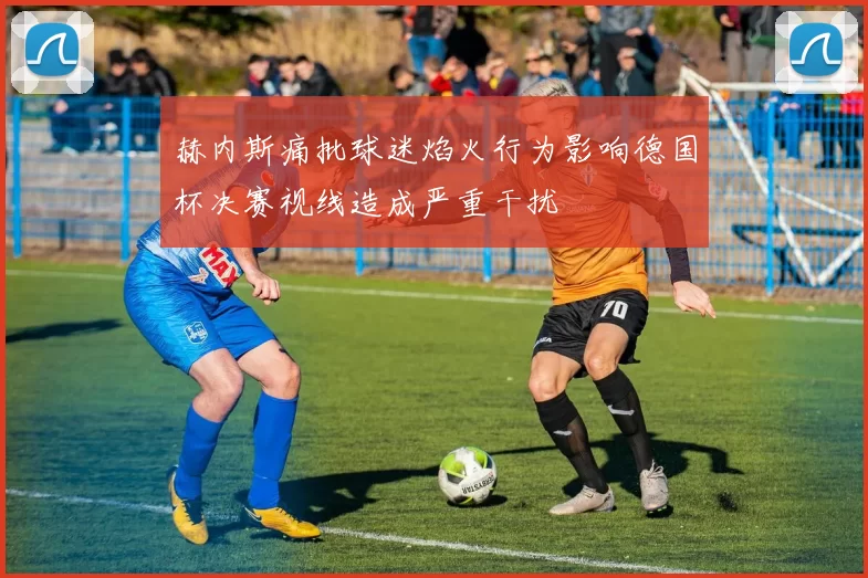 赫内斯痛批球迷焰火行为影响德国杯决赛视线造成严重干扰