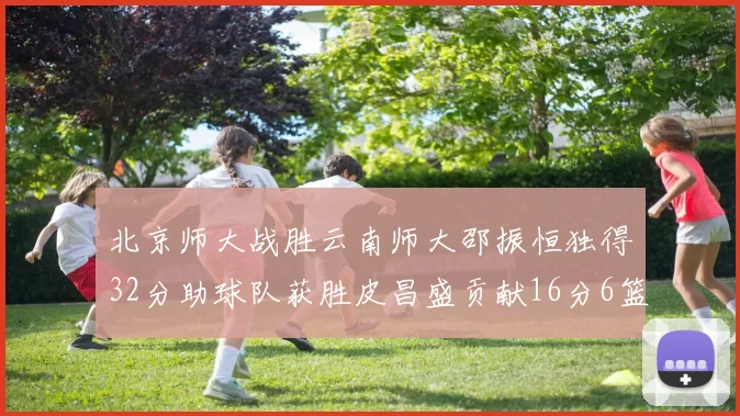 北京师大战胜云南师大邵振恒独得32分助球队获胜皮昌盛贡献16分6篮板5助攻