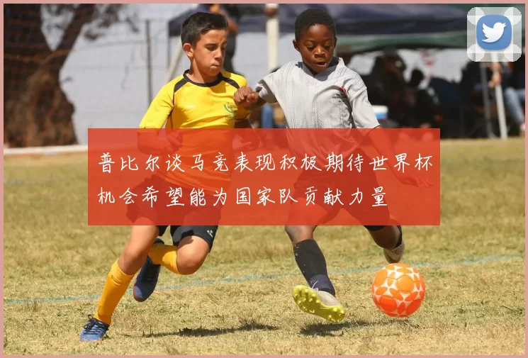 普比尔谈马竞表现积极期待世界杯机会希望能为国家队贡献力量