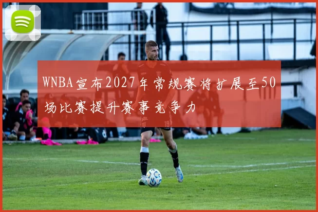 WNBA宣布2027年常规赛将扩展至50场比赛提升赛事竞争力