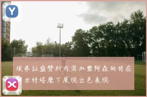 埃弗拉盛赞科内若加盟阿森纳将在阿尔特塔麾下展现出色表现