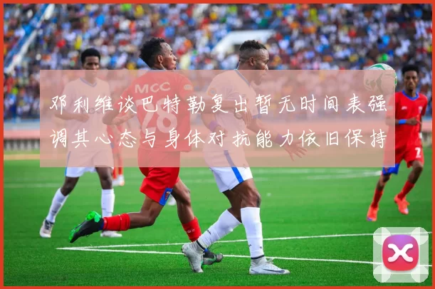 邓利维谈巴特勒复出暂无时间表强调其心态与身体对抗能力依旧保持
