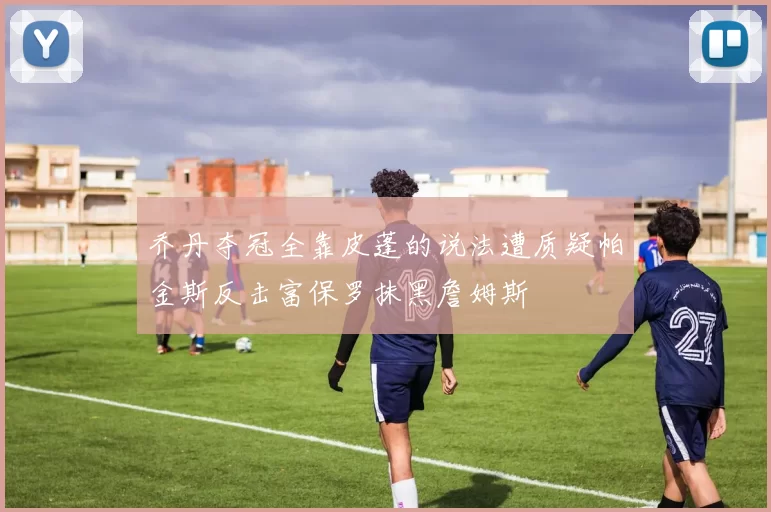 乔丹夺冠全靠皮蓬的说法遭质疑帕金斯反击富保罗抹黑詹姆斯