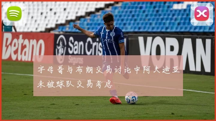 字母哥与布朗交易讨论中阿夫迪亚未被球队交易考虑