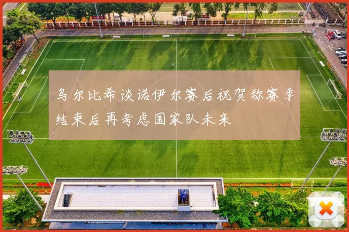 乌尔比希谈诺伊尔赛后祝贺称赛季结束后再考虑国家队未来