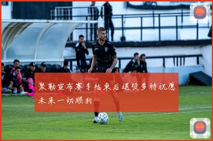 聚勒宣布赛季结束后退役多特祝愿未来一切顺利