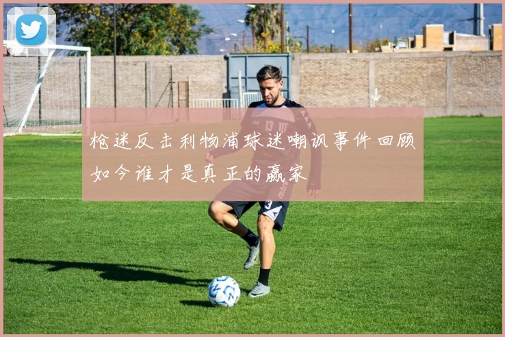 枪迷反击利物浦球迷嘲讽事件回顾如今谁才是真正的赢家