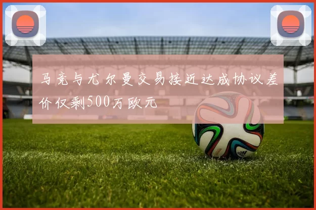 马竞与尤尔曼交易接近达成协议差价仅剩500万欧元